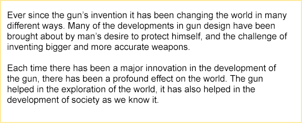 verbal reasoning test question passage states: Ever since the gun's invention it has been changing the world in many different ways. Many of the developments in gun design have been brought about by man's desire to protect himself, and the challenge of inventing bigger and more accurate weapons. Each time there has been a major innovation in the development of the gun, there has been a profound effect on the world. Then gun helped in the exploration of the world, it also helped in the development of society as we know it.